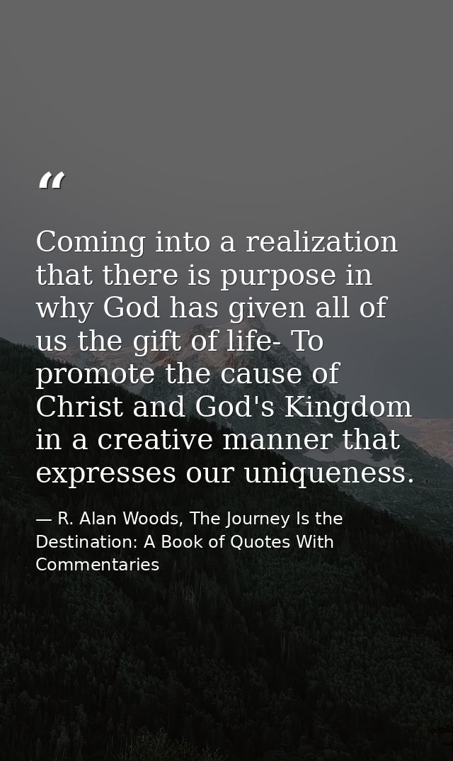 Coming into a realization that there is purpose in why God has given all of us the gift of life- To promote the cause of — R. Alan Woods, The Journey Is the Destination: A Book of Quotes With Commentaries