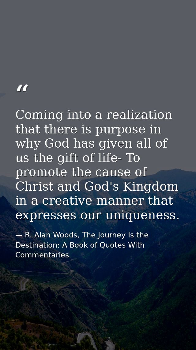 Coming into a realization that there is purpose in why God has given all of us the gift of life- To promote the cause of — R. Alan Woods, The Journey Is the Destination: A Book of Quotes With Commentaries