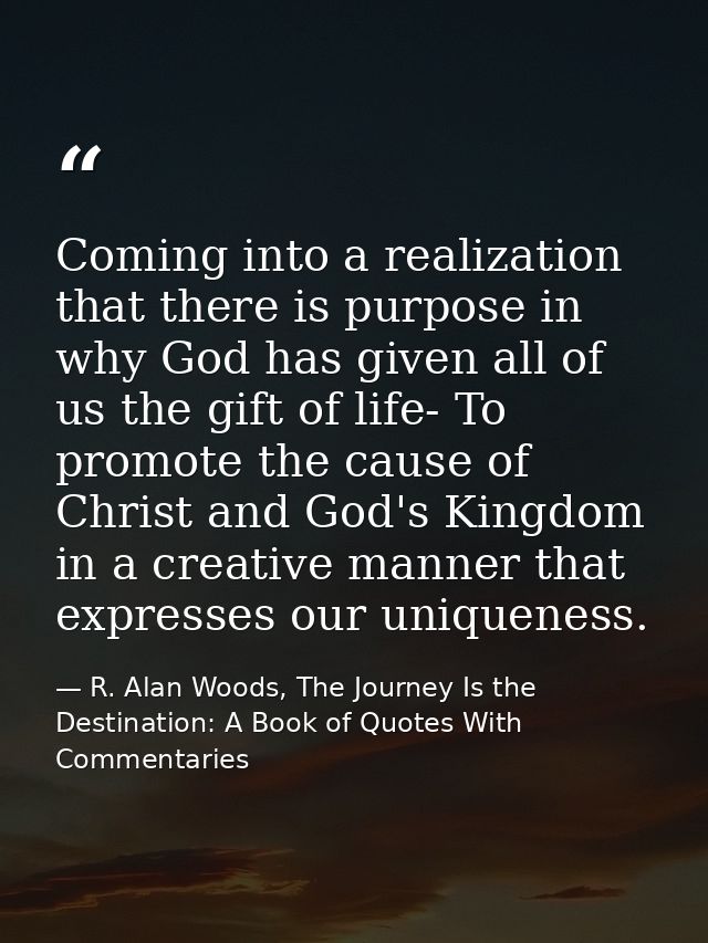 Coming into a realization that there is purpose in why God has given all of us the gift of life- To promote the cause of — R. Alan Woods, The Journey Is the Destination: A Book of Quotes With Commentaries