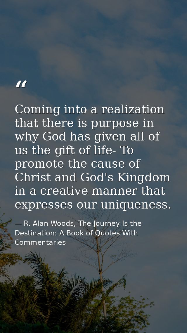 Coming into a realization that there is purpose in why God has given all of us the gift of life- To promote the cause of — R. Alan Woods, The Journey Is the Destination: A Book of Quotes With Commentaries