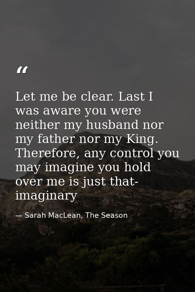Let me be clear. Last I was aware you were neither my husband nor my father nor my King. Therefore, any control you may  — Sarah MacLean, The Season