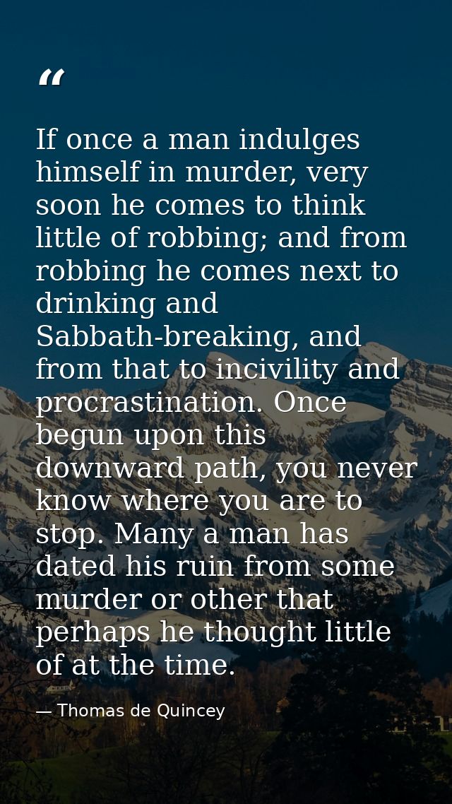 If once a man indulges himself in murder, very soon he comes to think little of robbing; and from robbing he comes next  — Thomas de Quincey