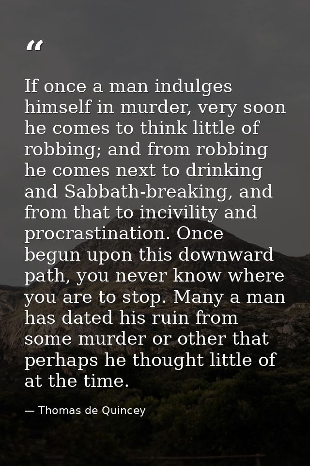 If once a man indulges himself in murder, very soon he comes to think little of robbing; and from robbing he comes next  — Thomas de Quincey