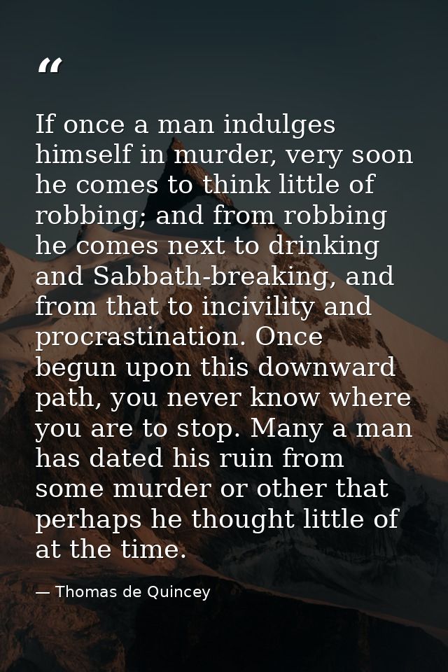 If once a man indulges himself in murder, very soon he comes to think little of robbing; and from robbing he comes next  — Thomas de Quincey