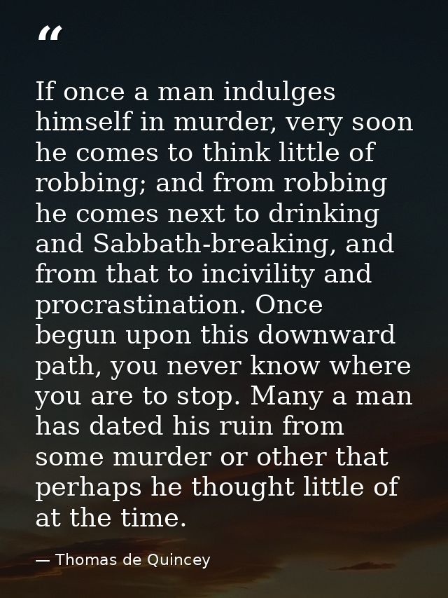 If once a man indulges himself in murder, very soon he comes to think little of robbing; and from robbing he comes next  — Thomas de Quincey