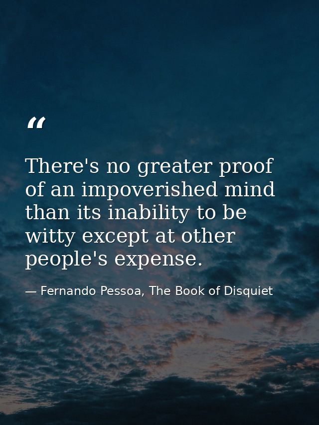 There's no greater proof of an impoverished mind than its inability to be witty except at other people's expense. — Fernando Pessoa, The Book of Disquiet