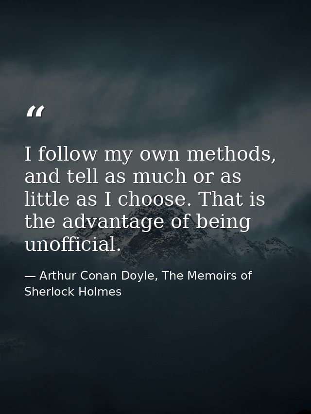 I follow my own methods, and tell as much or as little as I choose. That is the advantage of being unofficial. — Arthur Conan Doyle, The Memoirs of Sherlock Holmes