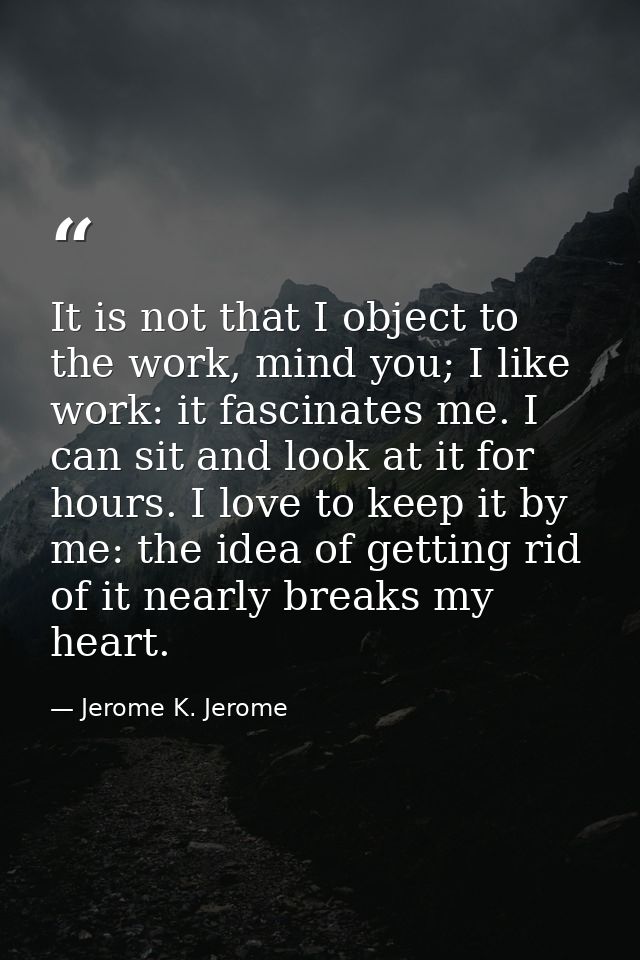 It is not that I object to the work, mind you; I like work: it fascinates me. I can sit and look at it for hours. I love — Jerome K. Jerome