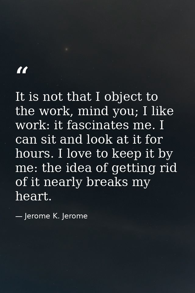 It is not that I object to the work, mind you; I like work: it fascinates me. I can sit and look at it for hours. I love — Jerome K. Jerome