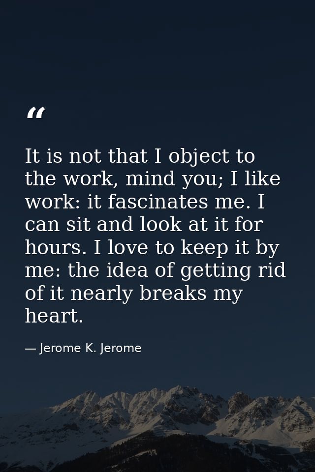 It is not that I object to the work, mind you; I like work: it fascinates me. I can sit and look at it for hours. I love — Jerome K. Jerome