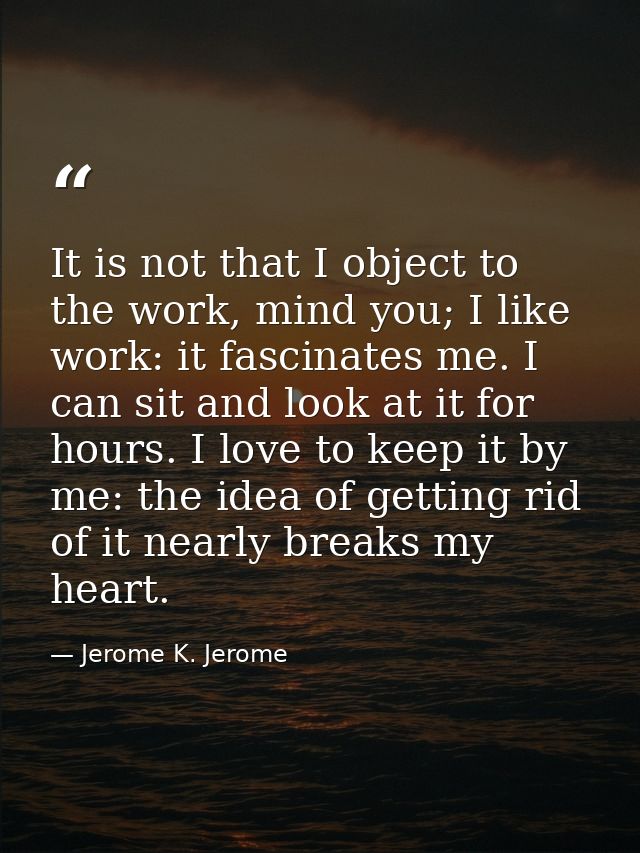 It is not that I object to the work, mind you; I like work: it fascinates me. I can sit and look at it for hours. I love — Jerome K. Jerome