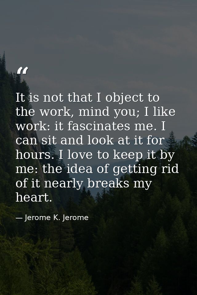 It is not that I object to the work, mind you; I like work: it fascinates me. I can sit and look at it for hours. I love — Jerome K. Jerome