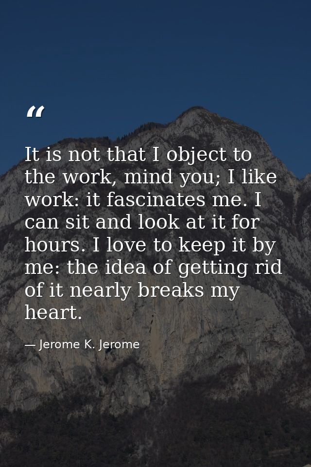 It is not that I object to the work, mind you; I like work: it fascinates me. I can sit and look at it for hours. I love — Jerome K. Jerome