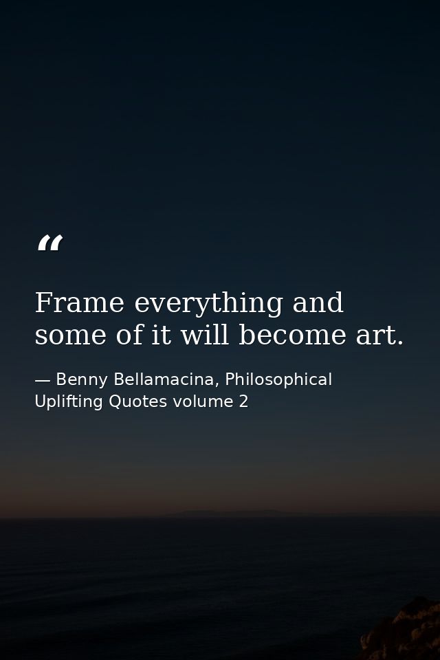 Frame everything and some of it will become art. — Benny Bellamacina, Philosophical Uplifting Quotes volume 2