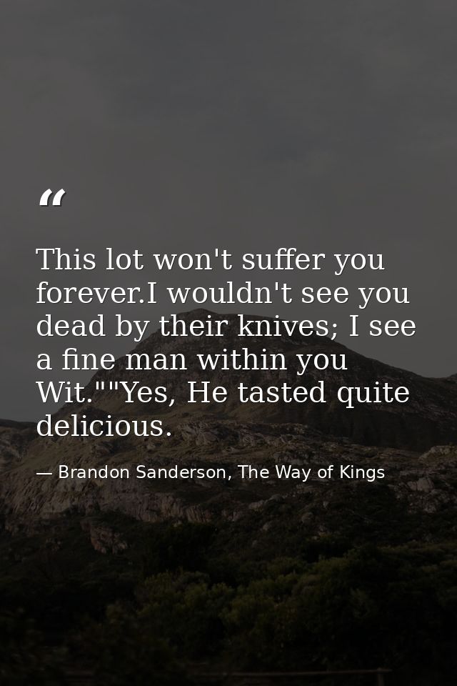 This lot won't suffer you forever.I wouldn't see you dead by their knives; I see a fine man within you Wit.""Yes, He tas — Brandon Sanderson, The Way of Kings