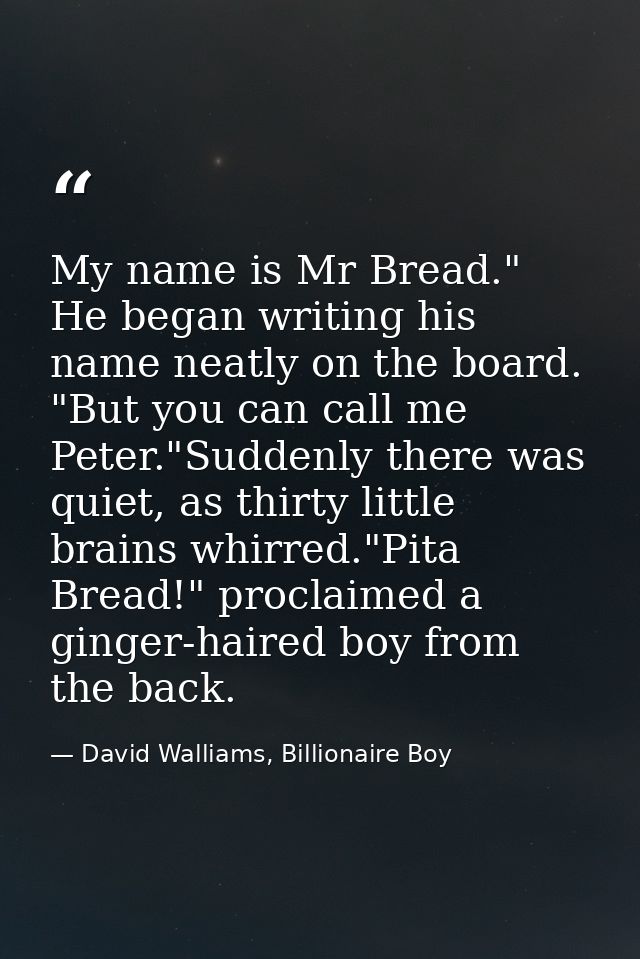 My name is Mr Bread." He began writing his name neatly on the board. "But you can call me Peter."Suddenly there was quie — David Walliams, Billionaire Boy