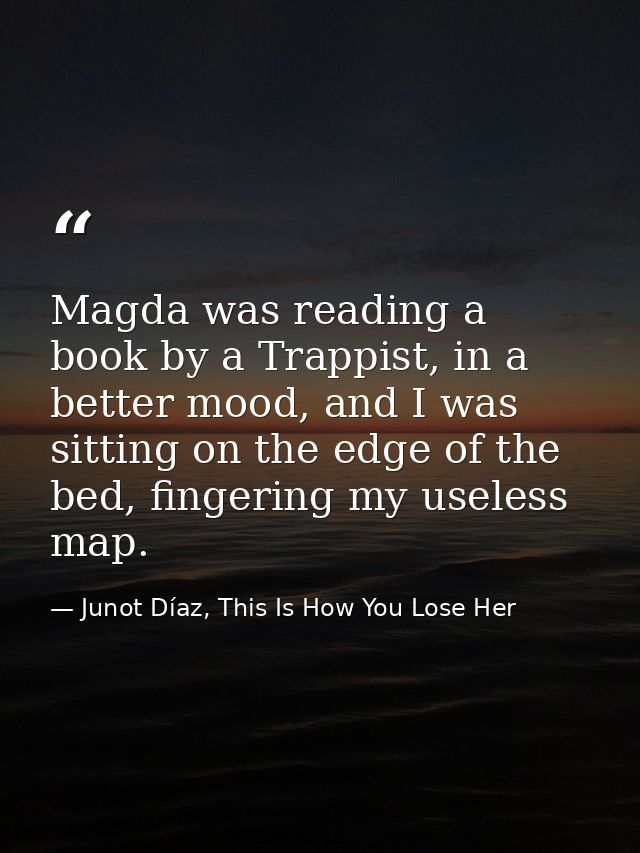 Magda was reading a book by a Trappist, in a better mood, and I was sitting on the edge of the bed, fingering my useless — Junot Díaz, This Is How You Lose Her