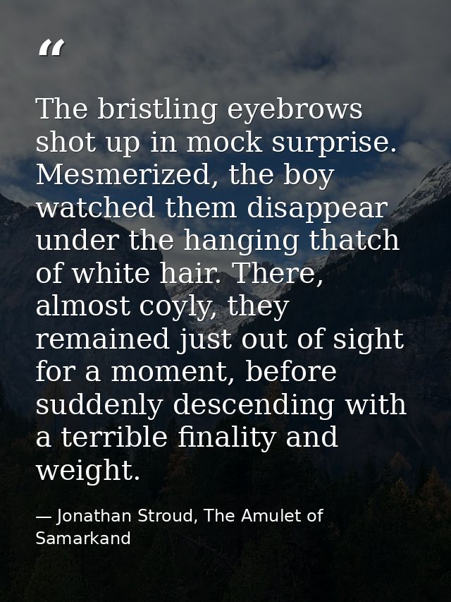 The bristling eyebrows shot up in mock surprise. Mesmerized, the boy watched them disappear under the hanging thatch of  — Jonathan Stroud, The Amulet of Samarkand
