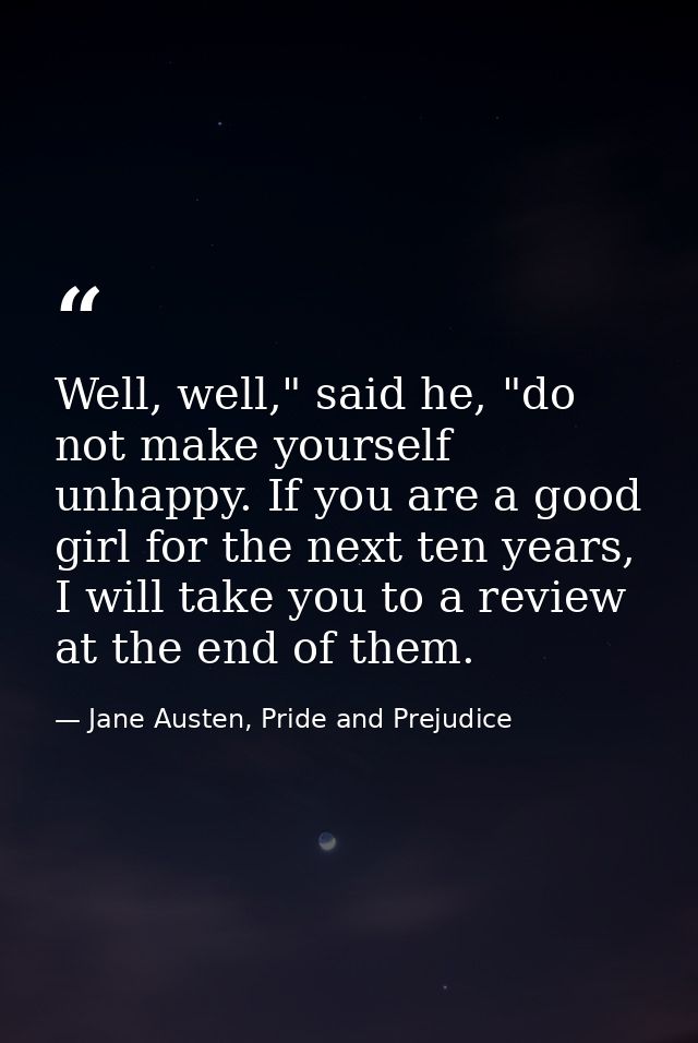 Well, well," said he, "do not make yourself unhappy. If you are a good girl for the next ten years, I will take you to a — Jane Austen, Pride and Prejudice
