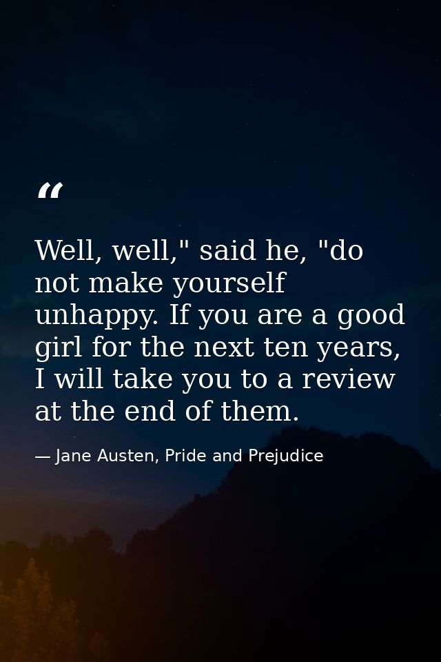 Well, well," said he, "do not make yourself unhappy. If you are a good girl for the next ten years, I will take you to a — Jane Austen, Pride and Prejudice