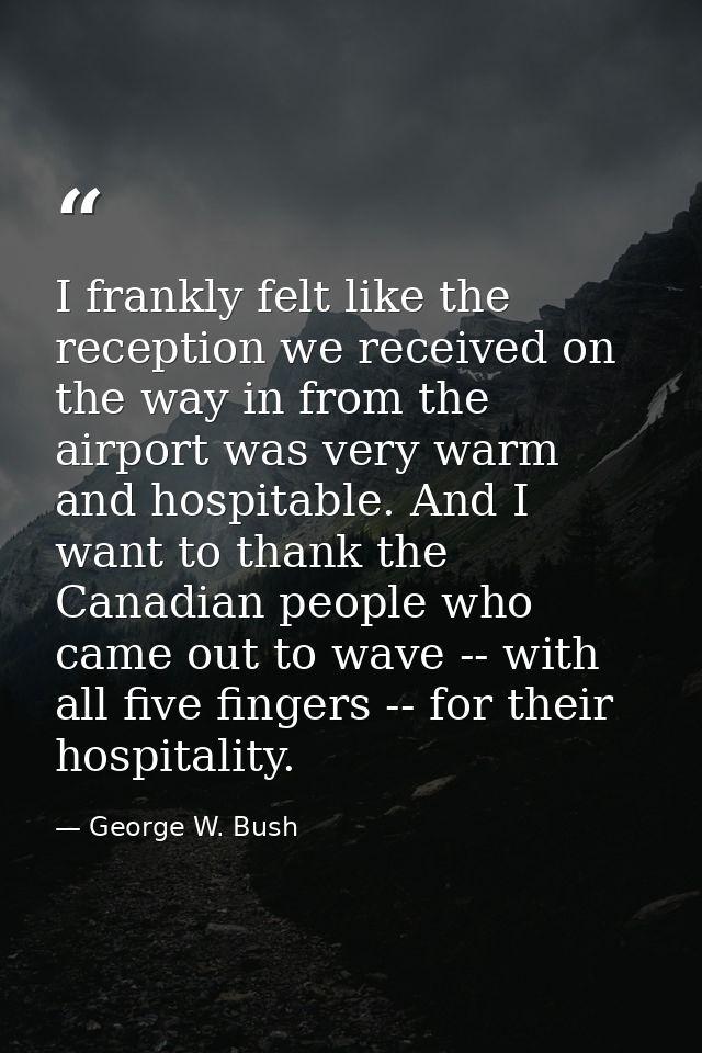 I frankly felt like the reception we received on the way in from the airport was very warm and hospitable. And I want to — George W. Bush
