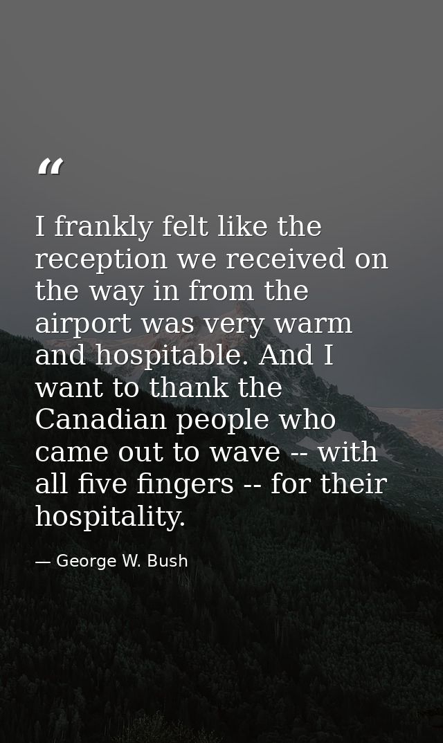 I frankly felt like the reception we received on the way in from the airport was very warm and hospitable. And I want to — George W. Bush