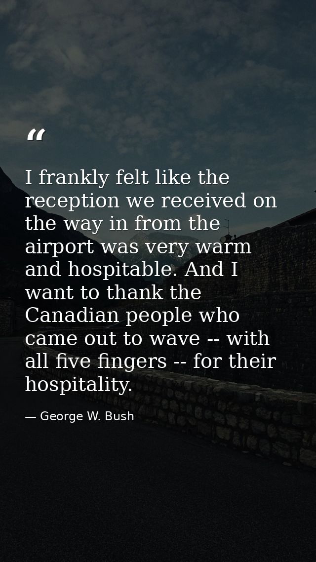 I frankly felt like the reception we received on the way in from the airport was very warm and hospitable. And I want to — George W. Bush
