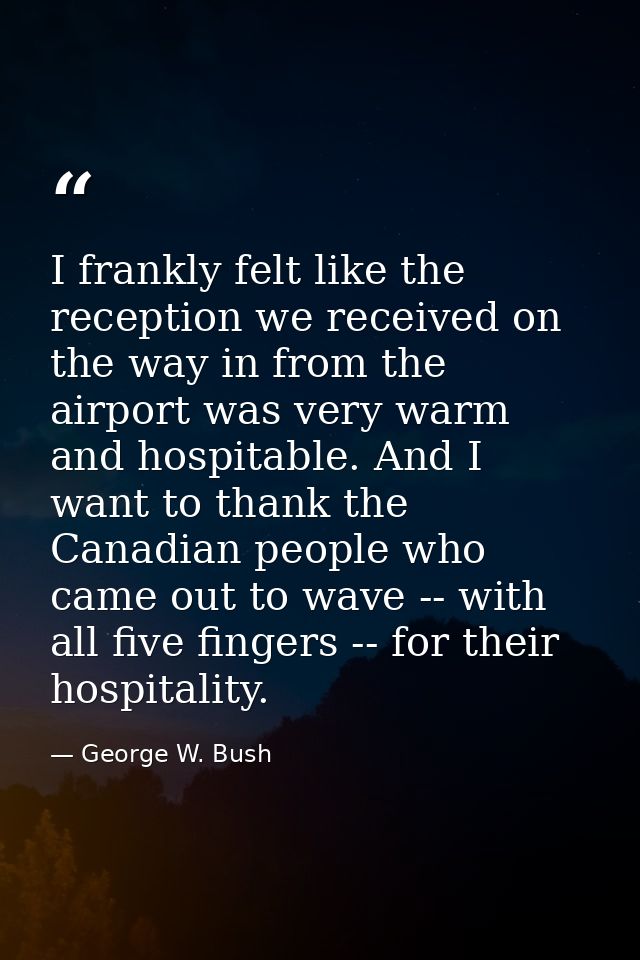 I frankly felt like the reception we received on the way in from the airport was very warm and hospitable. And I want to — George W. Bush