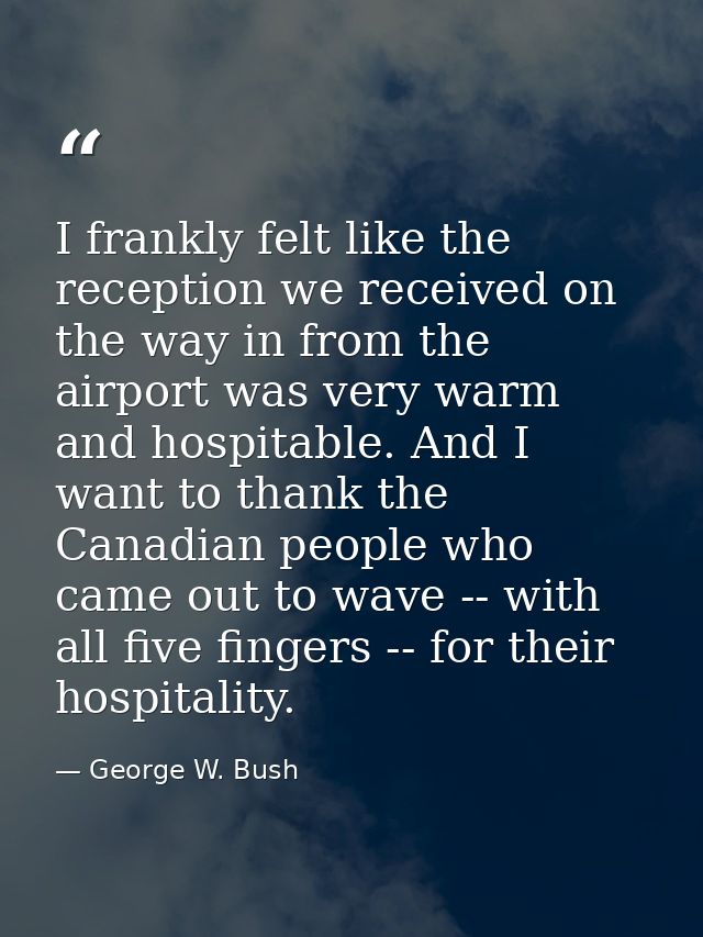 I frankly felt like the reception we received on the way in from the airport was very warm and hospitable. And I want to — George W. Bush