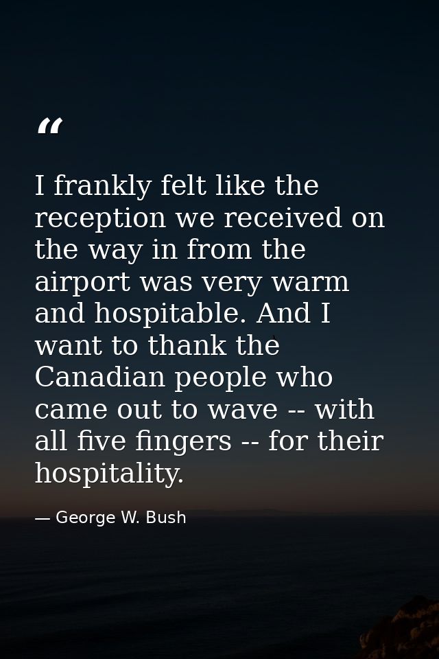 I frankly felt like the reception we received on the way in from the airport was very warm and hospitable. And I want to — George W. Bush