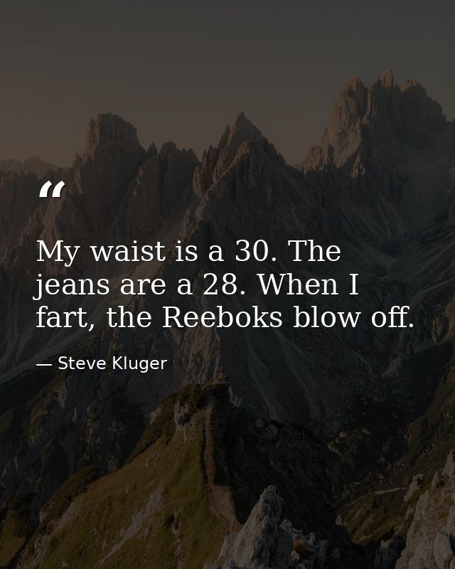My waist is a 30. The jeans are a 28. When I fart, the Reeboks blow off. — Steve Kluger