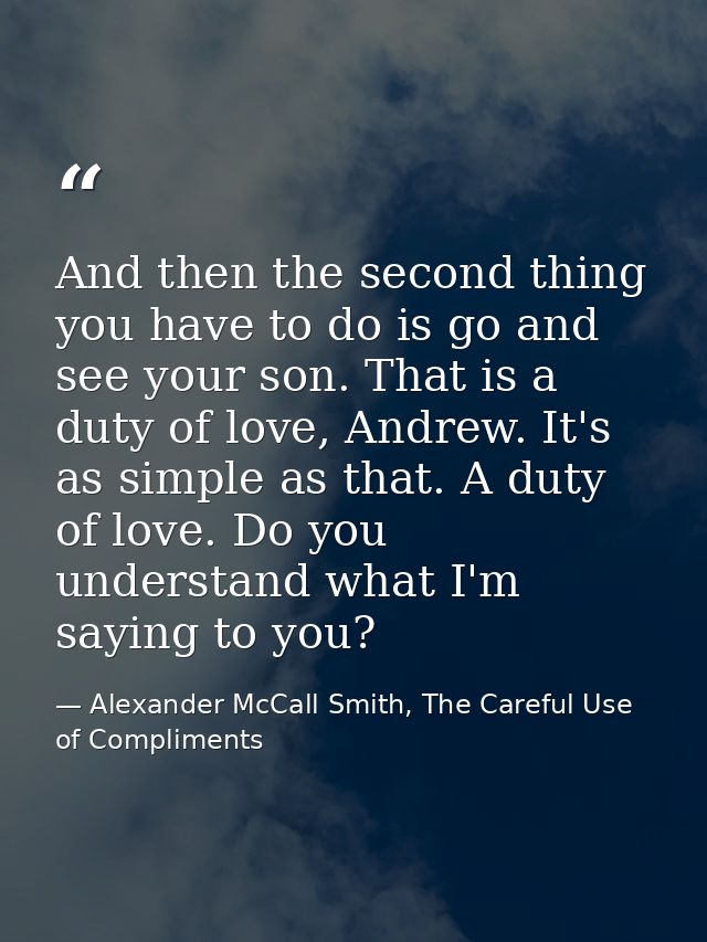 And then the second thing you have to do is go and see your son. That is a duty of love, Andrew. It's as simple as that. — Alexander McCall Smith, The Careful Use of Compliments