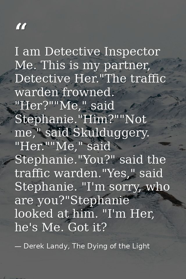 I am Detective Inspector Me. This is my partner, Detective Her."The traffic warden frowned. "Her?""Me," said Stephanie." — Derek Landy, The Dying of the Light