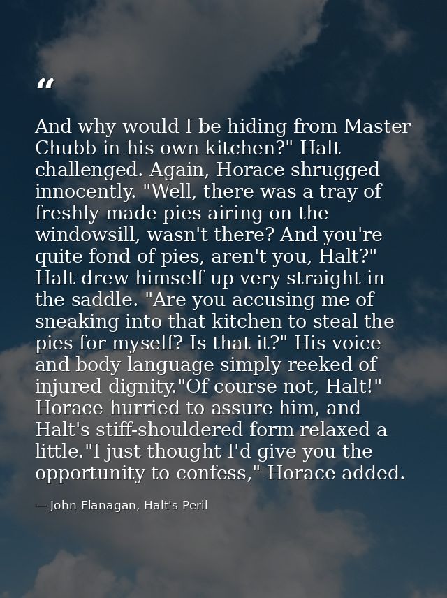 And why would I be hiding from Master Chubb in his own kitchen?" Halt challenged. Again, Horace shrugged innocently. "We — John Flanagan, Halt's Peril