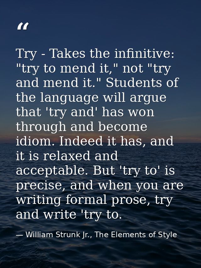 Try - Takes the infinitive: "try to mend it," not "try and mend it." Students of the language will argue that 'try and'  — William Strunk Jr., The Elements of Style