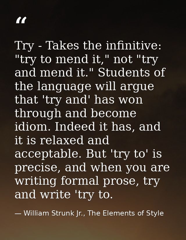 Try - Takes the infinitive: "try to mend it," not "try and mend it." Students of the language will argue that 'try and'  — William Strunk Jr., The Elements of Style
