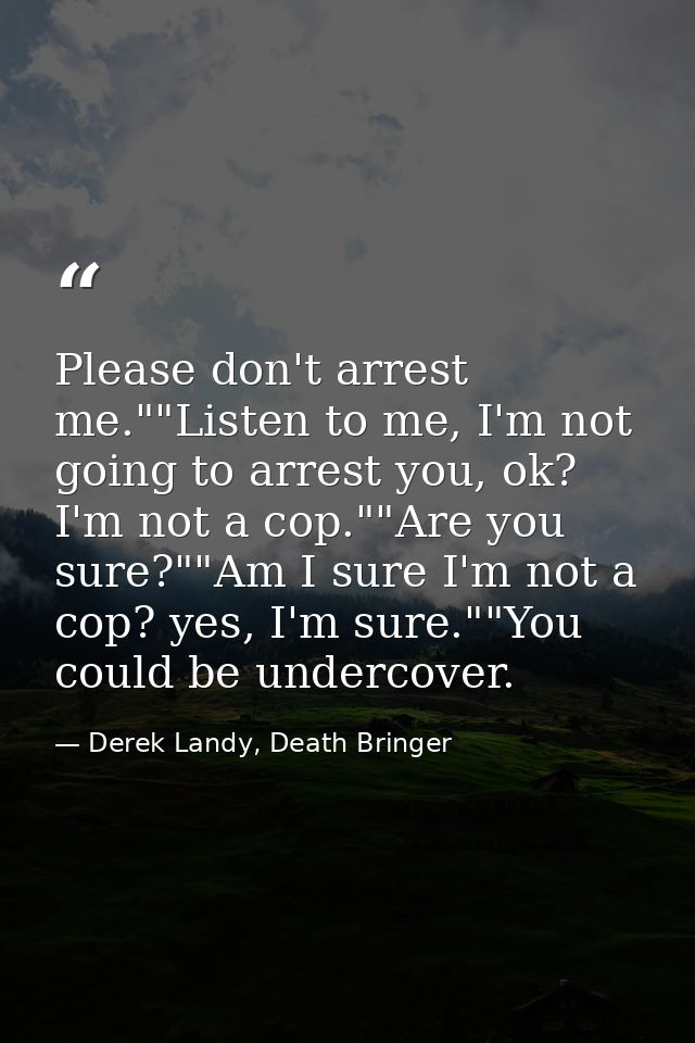 Please don't arrest me.""Listen to me, I'm not going to arrest you, ok? I'm not a cop.""Are you sure?""Am I sure I'm not — Derek Landy, Death Bringer