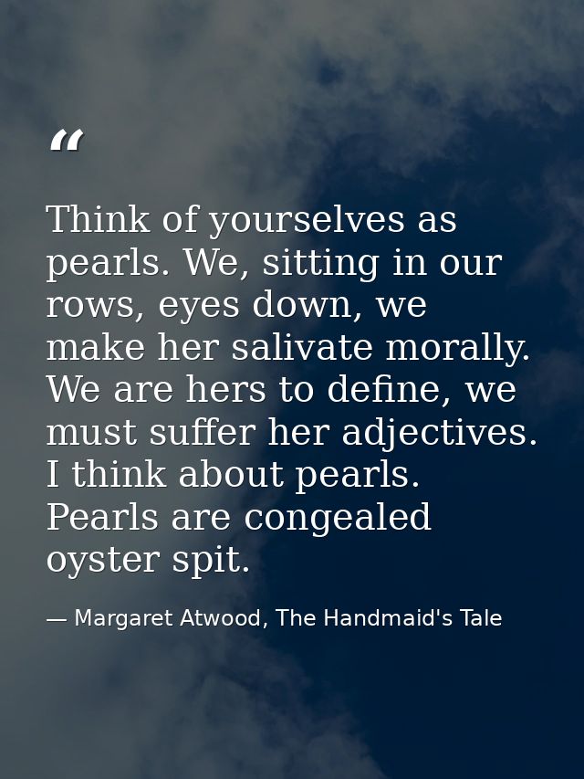 Think of yourselves as pearls. We, sitting in our rows, eyes down, we make her salivate morally. We are hers to define,  — Margaret Atwood, The Handmaid's Tale