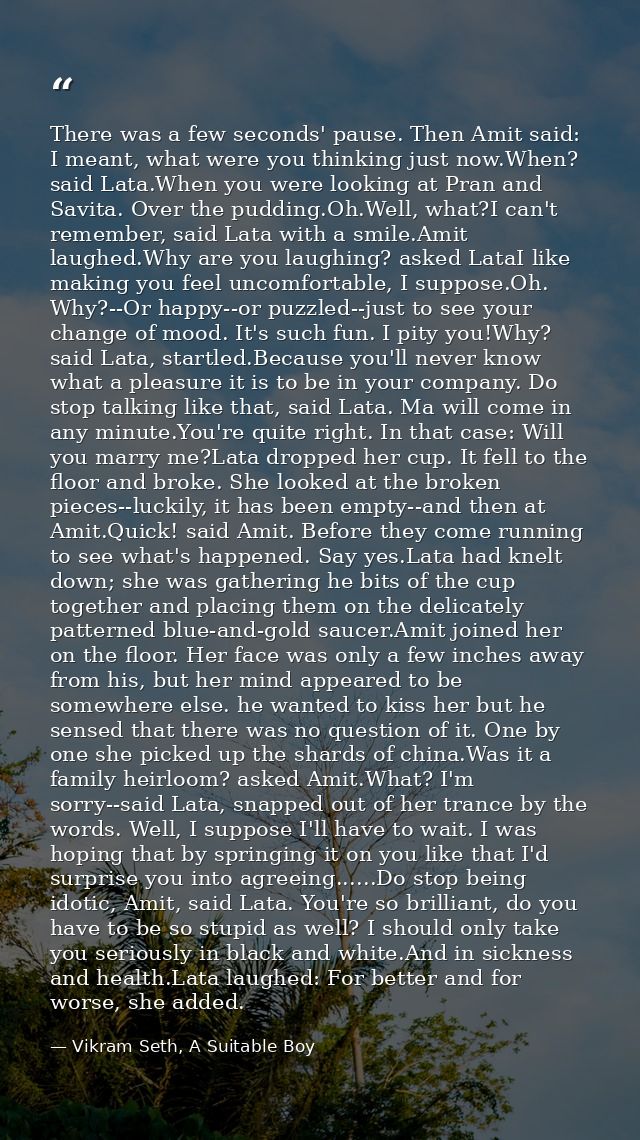 There was a few seconds' pause. Then Amit said: I meant, what were you thinking just now.When? said Lata.When you were l — Vikram Seth, A Suitable Boy