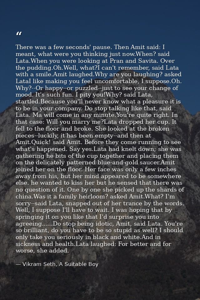 There was a few seconds' pause. Then Amit said: I meant, what were you thinking just now.When? said Lata.When you were l — Vikram Seth, A Suitable Boy
