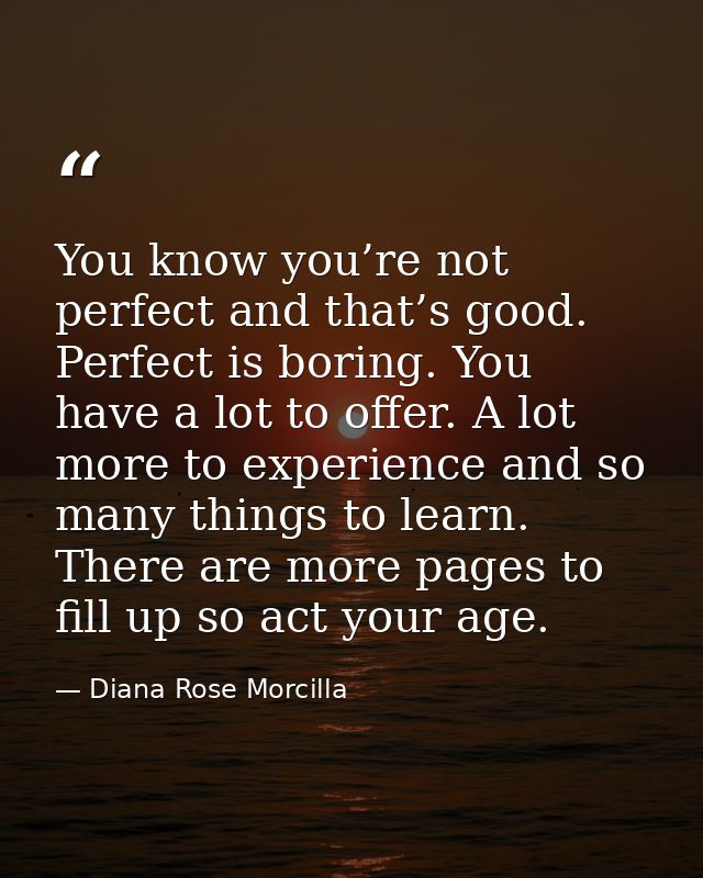 You know you’re not perfect and that’s good. Perfect is boring. You have a lot to offer. A lot more to experience and so — Diana Rose Morcilla
