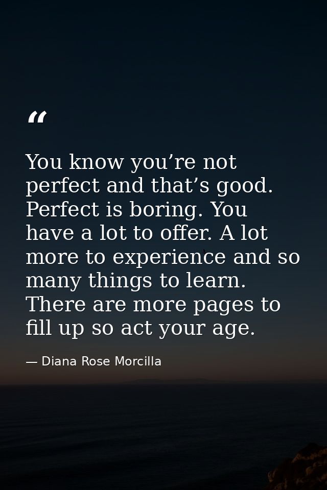 You know you’re not perfect and that’s good. Perfect is boring. You have a lot to offer. A lot more to experience and so — Diana Rose Morcilla