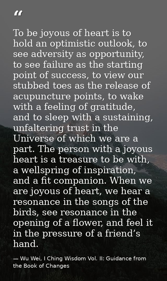 To be joyous of heart is to hold an optimistic outlook, to see adversity as opportunity, to see failure as the starting  — Wu Wei, I Ching Wisdom Vol. II: Guidance from the Book of Changes