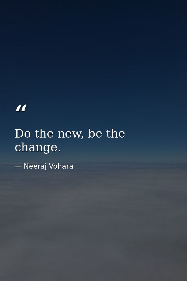 Do the new, be the change. — Neeraj Vohara