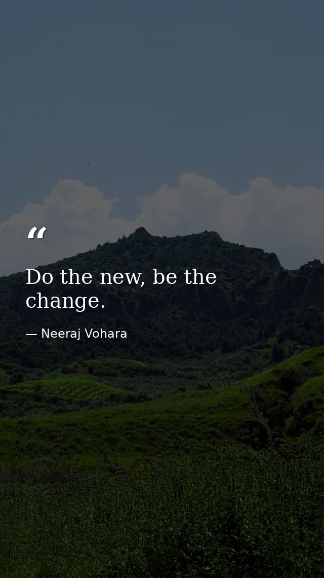 Do the new, be the change. — Neeraj Vohara