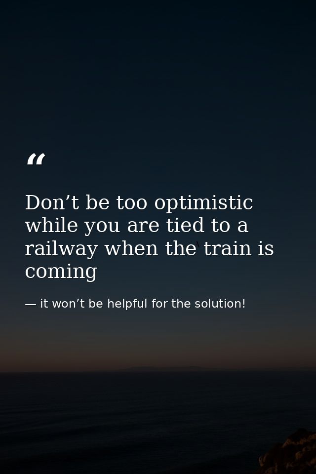 Don’t be too optimistic while you are tied to a railway when the train is coming — it won’t be helpful for the solution!