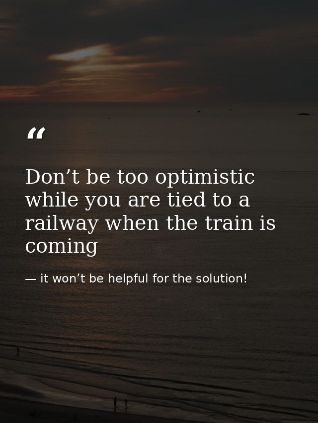 Don’t be too optimistic while you are tied to a railway when the train is coming — it won’t be helpful for the solution!