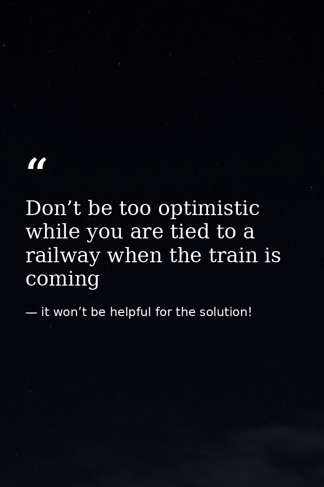 Don’t be too optimistic while you are tied to a railway when the train is coming — it won’t be helpful for the solution!