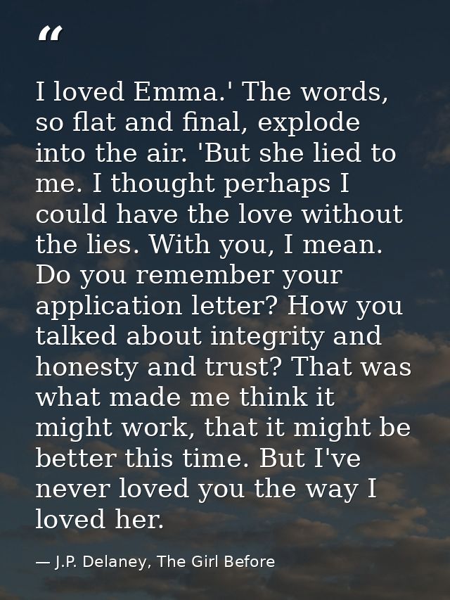 I loved Emma.' The words, so flat and final, explode into the air. 'But she lied to me. I thought perhaps I could have t — J.P. Delaney, The Girl Before