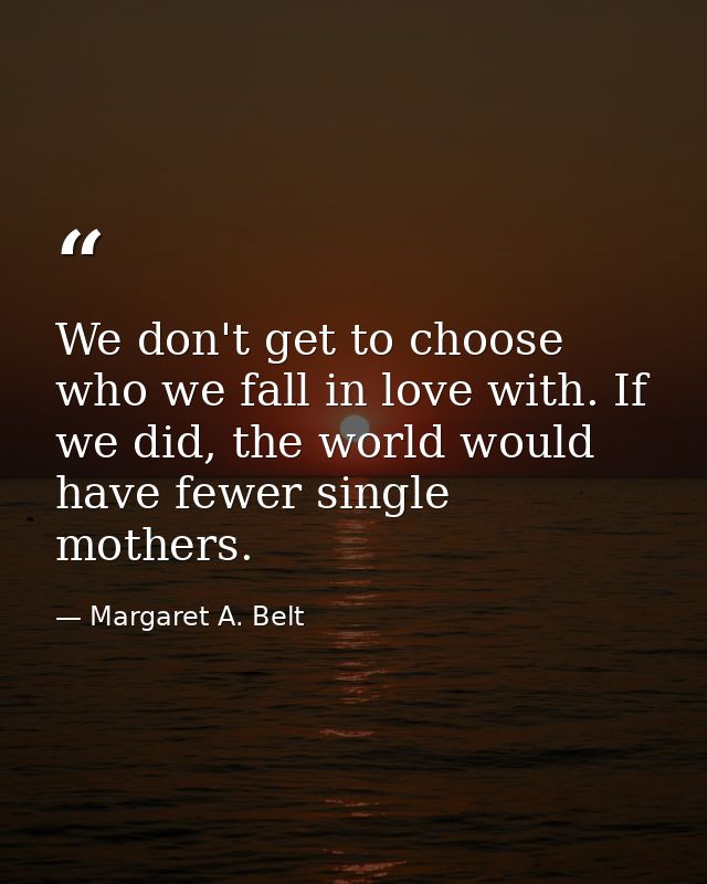 We don't get to choose who we fall in love with. If we did, the world would have fewer single mothers. — Margaret A. Belt
